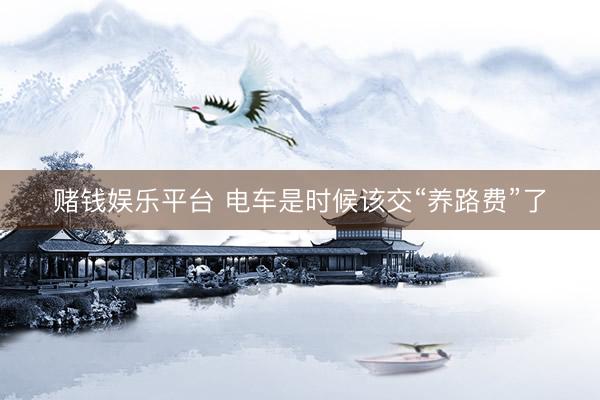 赌钱娱乐平台 电车是时候该交“养路费”了