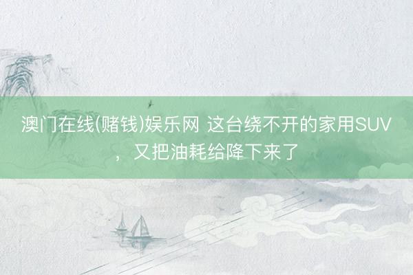澳门在线(赌钱)娱乐网 这台绕不开的家用SUV，又把油耗给降下来了