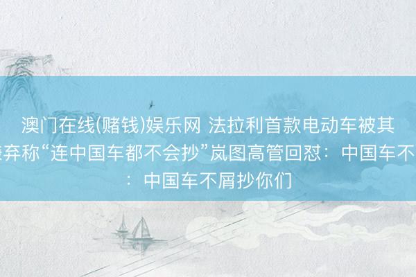 澳门在线(赌钱)娱乐网 法拉利首款电动车被其前主席嫌弃称“连中国车都不会抄”岚图高管回怼：中国车不屑抄你们