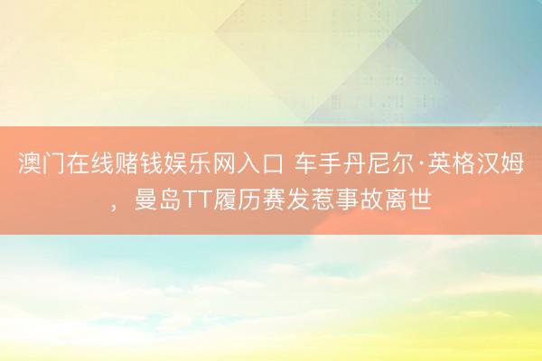 澳门在线赌钱娱乐网入口 车手丹尼尔·英格汉姆，曼岛TT履历赛发惹事故离世