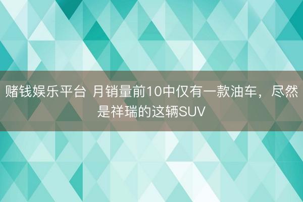 赌钱娱乐平台 月销量前10中仅有一款油车，尽然是祥瑞的这辆SUV