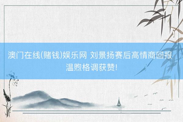 澳门在线(赌钱)娱乐网 刘景扬赛后高情商回报 温煦格调获赞!