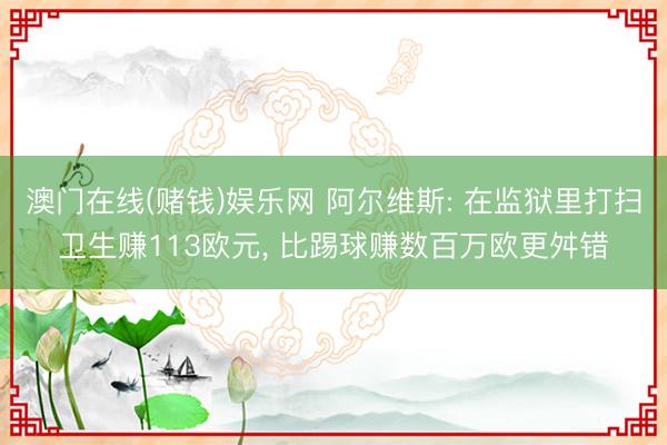 澳门在线(赌钱)娱乐网 阿尔维斯: 在监狱里打扫卫生赚113欧元, 比踢球赚数百万欧