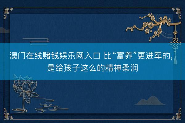 澳门在线赌钱娱乐网入口 比“富养”更进军的， 是给孩子这么的精神柔润