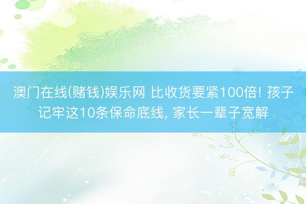 澳门在线(赌钱)娱乐网 比收货要紧100倍! 孩子记牢这10条保命底线， 家长一辈子宽解
