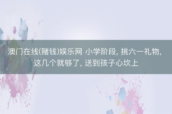 澳门在线(赌钱)娱乐网 小学阶段， 挑六一礼物， 这几个就够了， 送到孩子心坎上