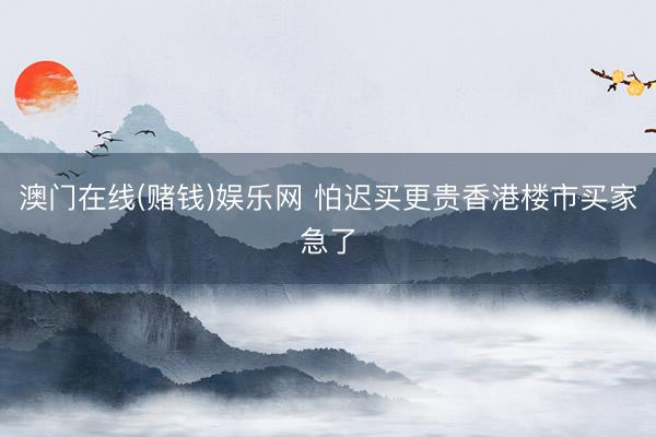 澳门在线(赌钱)娱乐网 怕迟买更贵香港楼市买家急了