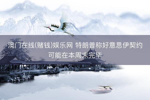 澳门在线(赌钱)娱乐网 特朗普称好意思伊契约可能在本周末完毕