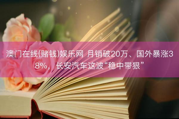 澳门在线(赌钱)娱乐网 月销破20万、国外暴涨38%，长安汽车这波“稳中带狠”