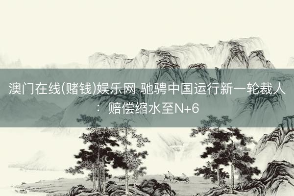 澳门在线(赌钱)娱乐网 驰骋中国运行新一轮裁人：赔偿缩水至N+6