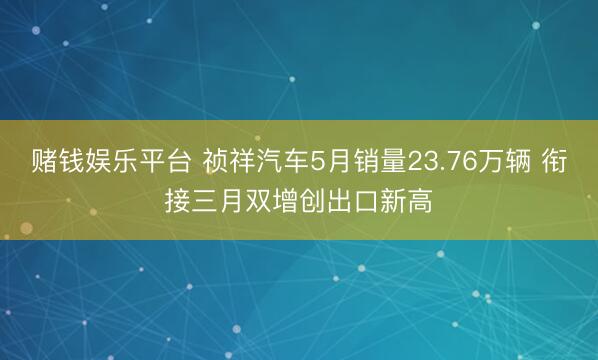 赌钱娱乐平台 祯祥汽车5月销量23.76万辆 衔接三月双增创出口新高