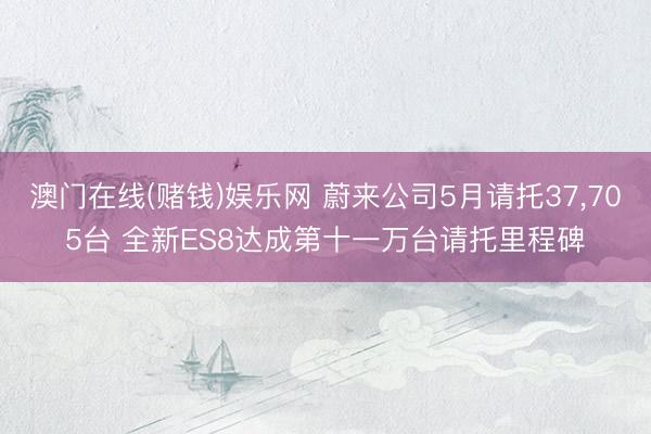 澳门在线(赌钱)娱乐网 蔚来公司5月请托37，705台 全新ES8达成第十一万台请托里程碑