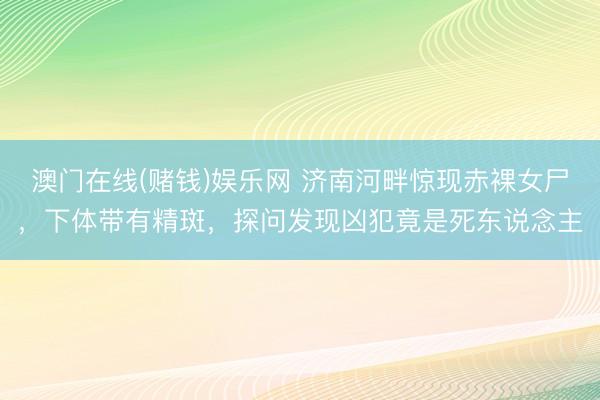 澳门在线(赌钱)娱乐网 济南河畔惊现赤裸女尸，下体带有精斑，探问发现凶犯竟是死东说念主