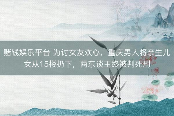 赌钱娱乐平台 为讨女友欢心，重庆男人将亲生儿女从15楼扔下，两东谈主终被判死刑