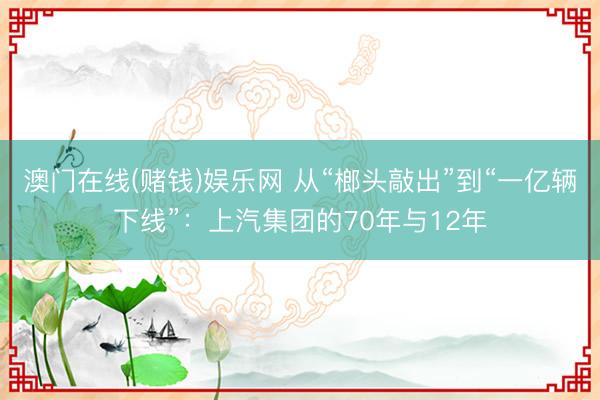 澳门在线(赌钱)娱乐网 从“榔头敲出”到“一亿辆下线”：上汽集团的70年与12年
