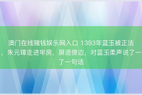 澳门在线赌钱娱乐网入口 1393年蓝玉被正法本日，朱元璋走进牢房，屏退傍边，对蓝玉柔声说了一句话