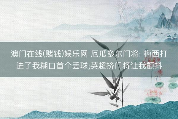 澳门在线(赌钱)娱乐网 厄瓜多尔门将: 梅西打进了我糊口首个丢球;英超挤门将让我颤抖