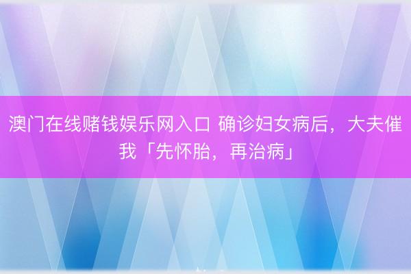 澳门在线赌钱娱乐网入口 确诊妇女病后，大夫催我「先怀胎，再治病」