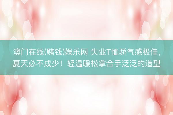 澳门在线(赌钱)娱乐网 失业T恤骄气感极佳，夏天必不成少！轻温暖松拿合手泛泛的造型