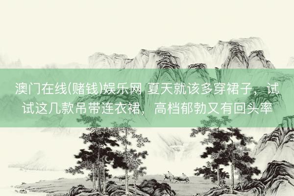 澳门在线(赌钱)娱乐网 夏天就该多穿裙子，试试这几款吊带连衣裙，高档郁勃又有回头率