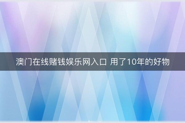 澳门在线赌钱娱乐网入口 用了10年的好物