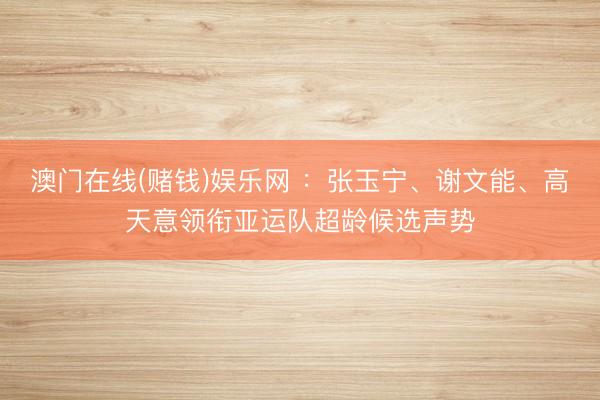 澳门在线(赌钱)娱乐网 ：张玉宁、谢文能、高天意领衔亚运队超龄候选声势