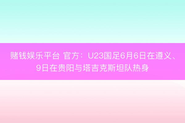 赌钱娱乐平台 官方：U23国足6月6日在遵义、9日在贵阳与塔吉克斯坦队热身