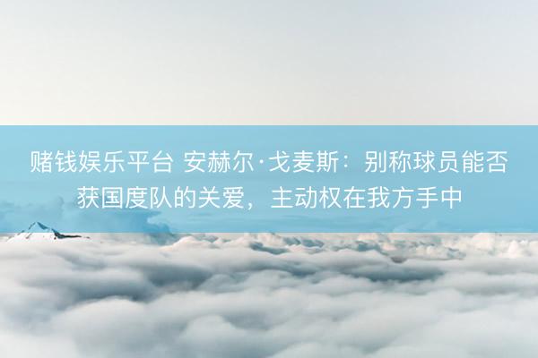 赌钱娱乐平台 安赫尔·戈麦斯：别称球员能否获国度队的关爱，主动权在我方手中