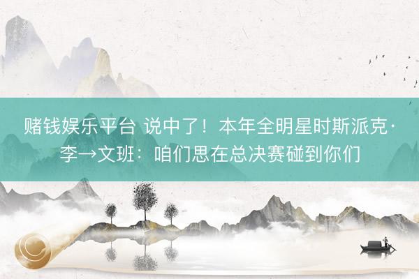 赌钱娱乐平台 说中了！本年全明星时斯派克·李→文班：咱们思在总决赛碰到你们