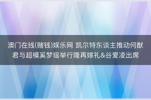 澳门在线(赌钱)娱乐网 凯尔特东谈主推动何猷君与超模奚梦瑶举行隆再嫁礼&谷爱凌出席
