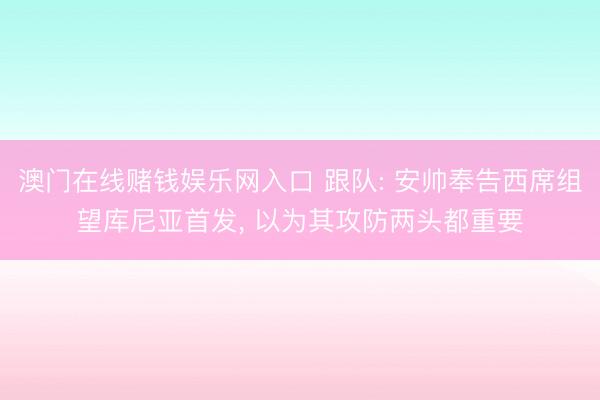 澳门在线赌钱娱乐网入口 跟队: 安帅奉告西席组望库尼亚首发， 以为其攻防两头都重要