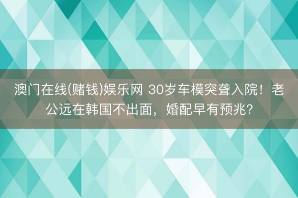 澳门在线(赌钱)娱乐网 30岁车模突聋入院！老公远在韩国不出面，婚配早有预兆？
