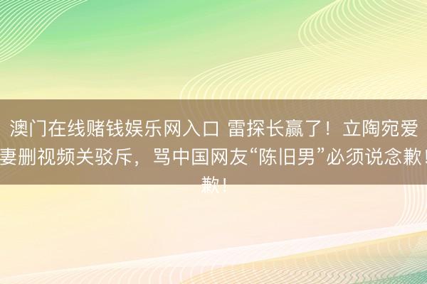 澳门在线赌钱娱乐网入口 雷探长赢了！立陶宛爱妻删视频关驳斥，骂中国网友“陈旧男”必须说念歉！