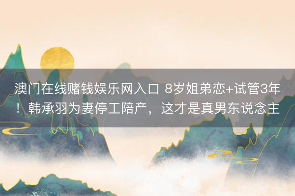 澳门在线赌钱娱乐网入口 8岁姐弟恋+试管3年！韩承羽为妻停工陪产，这才是真男东说念主