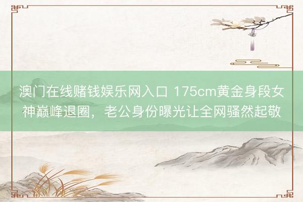 澳门在线赌钱娱乐网入口 175cm黄金身段女神巅峰退圈，老公身份曝光让全网骚然起敬