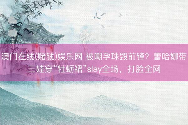 澳门在线(赌钱)娱乐网 被嘲孕珠毁前锋？蕾哈娜带三娃穿“牡蛎裙”slay全场，打脸全网