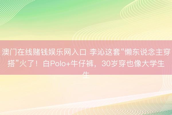 澳门在线赌钱娱乐网入口 李沁这套“懒东说念主穿搭”火了！白Polo+牛仔裤，30岁穿也像大学生