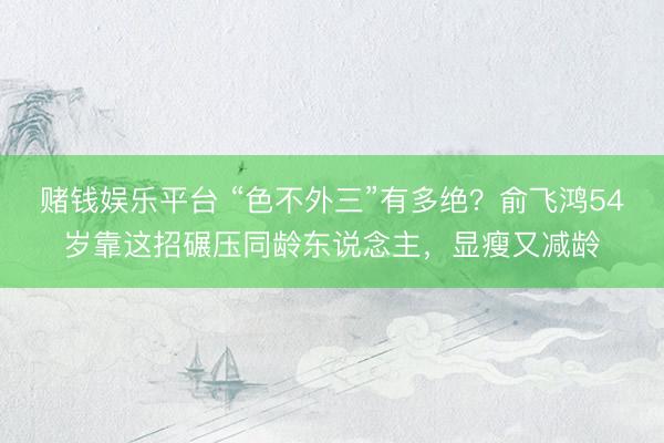 赌钱娱乐平台 “色不外三”有多绝？俞飞鸿54岁靠这招碾压同龄东说念主，显瘦又减龄