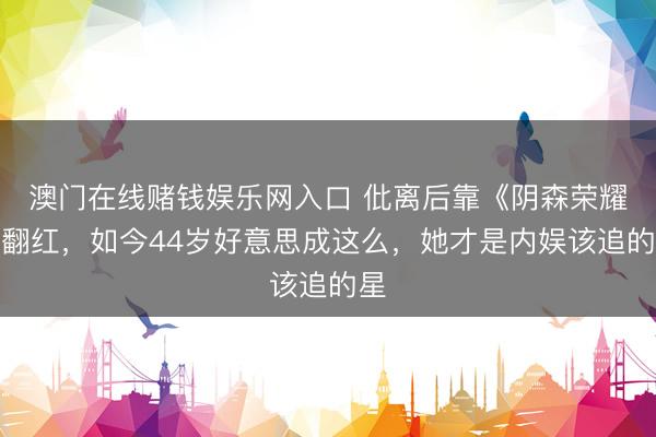 澳门在线赌钱娱乐网入口 仳离后靠《阴森荣耀》翻红，如今44岁好意思成这么，她才是内娱该追的星