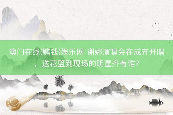 澳门在线(赌钱)娱乐网 谢娜演唱会在成齐开唱，送花篮到现场的明星齐有谁？
