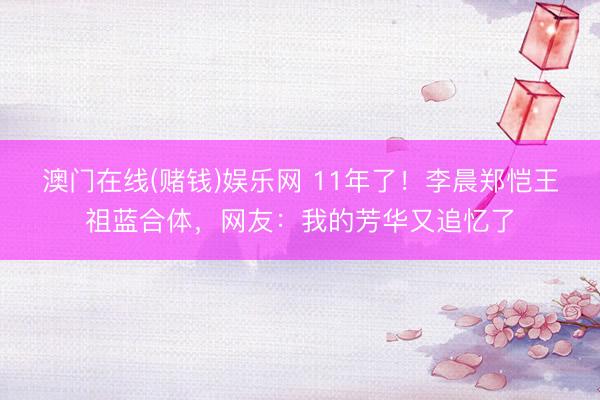 澳门在线(赌钱)娱乐网 11年了！李晨郑恺王祖蓝合体，网友：我的芳华又追忆了