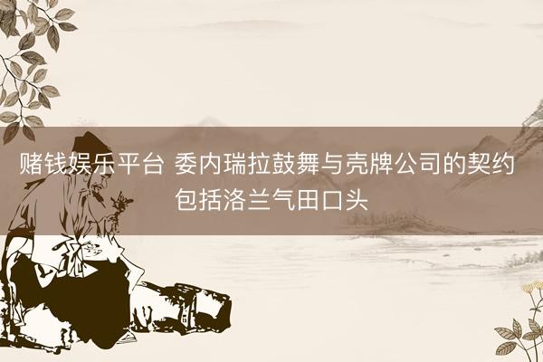 赌钱娱乐平台 委内瑞拉鼓舞与壳牌公司的契约 包括洛兰气田口头