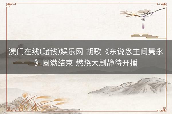 澳门在线(赌钱)娱乐网 胡歌《东说念主间隽永》圆满结束 燃烧大剧静待开播