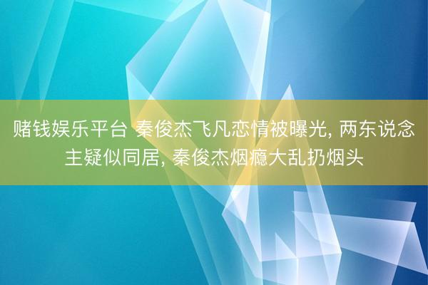 赌钱娱乐平台 秦俊杰飞凡恋情被曝光， 两东说念主疑似同居， 秦俊杰烟瘾大乱扔烟头