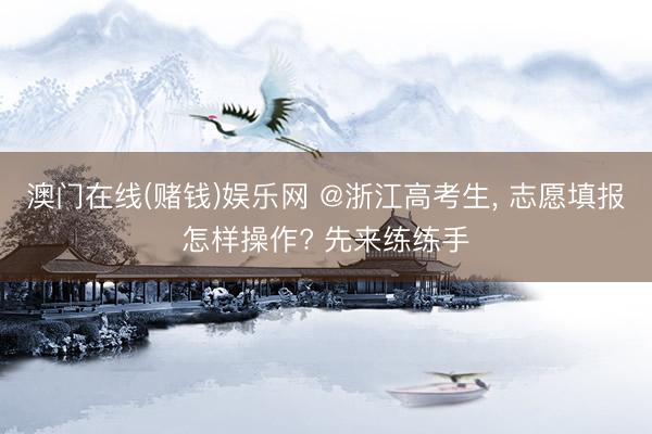 澳门在线(赌钱)娱乐网 @浙江高考生， 志愿填报怎样操作? 先来练练手