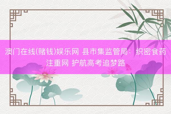 澳门在线(赌钱)娱乐网 县市集监管局:织密食药注重网 护航高考追梦路