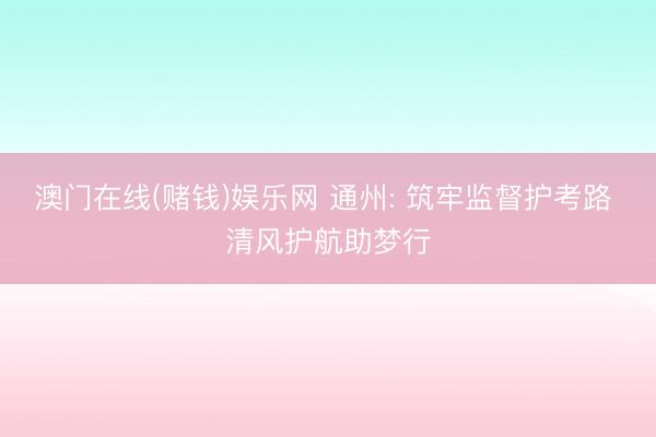 澳门在线(赌钱)娱乐网 通州: 筑牢监督护考路 清风护航助梦行