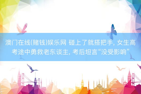 澳门在线(赌钱)娱乐网 碰上了就搭把手， 女生高考途中勇救老东谈主， 考后坦言“没受影响”