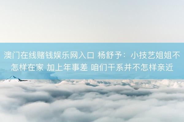 澳门在线赌钱娱乐网入口 杨舒予：小技艺姐姐不怎样在家 加上年事差 咱们干系并不怎样亲近