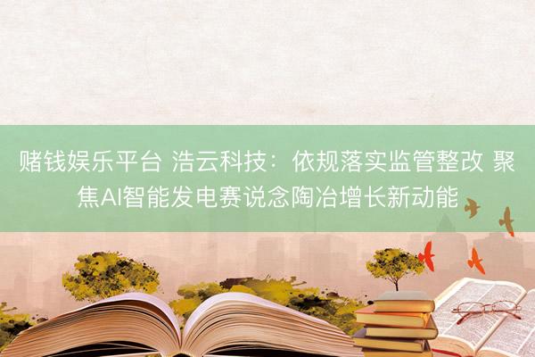 赌钱娱乐平台 浩云科技：依规落实监管整改 聚焦AI智能发电赛说念陶冶增长新动能